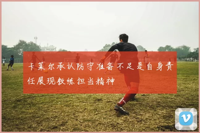 卡莱尔承认防守准备不足是自身责任展现教练担当精神