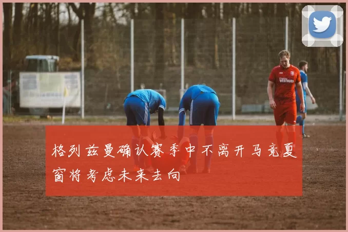 格列兹曼确认赛季中不离开马竞夏窗将考虑未来去向