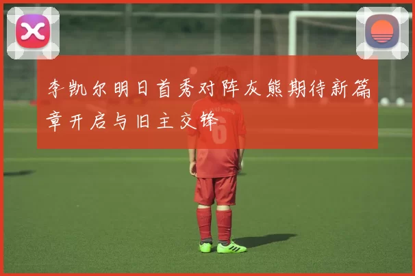 李凯尔明日首秀对阵灰熊期待新篇章开启与旧主交锋