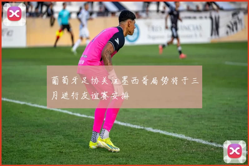 葡萄牙足协关注墨西哥局势将于三月进行友谊赛安排