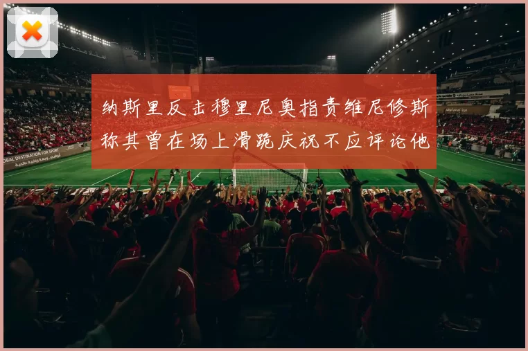 纳斯里反击穆里尼奥指责维尼修斯称其曾在场上滑跪庆祝不应评论他人