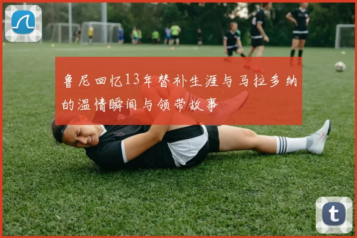 鲁尼回忆13年替补生涯与马拉多纳的温情瞬间与领带故事