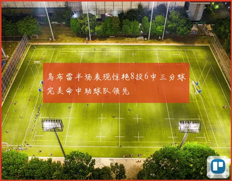 乌布雷半场表现惊艳8投6中三分球完美命中助球队领先