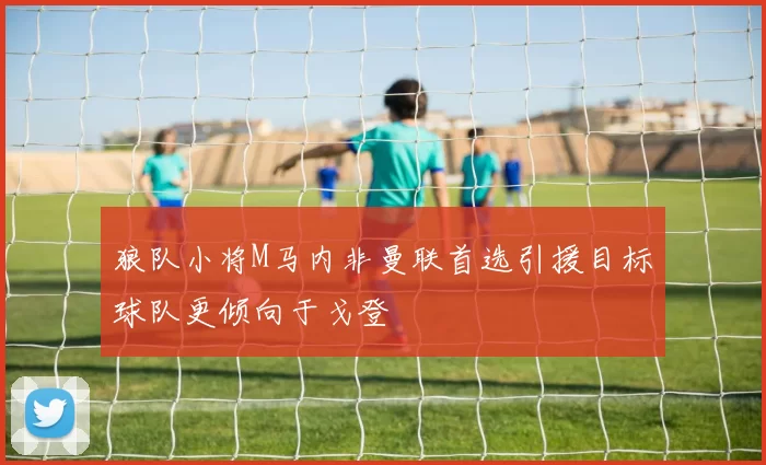 狼队小将M马内非曼联首选引援目标球队更倾向于戈登
