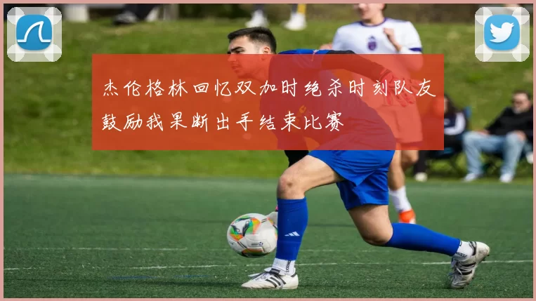 杰伦格林回忆双加时绝杀时刻队友鼓励我果断出手结束比赛