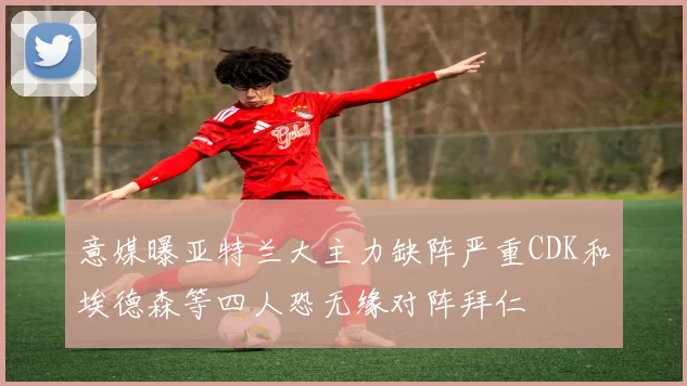 意媒曝亚特兰大主力缺阵严重CDK和埃德森等四人恐无缘对阵拜仁