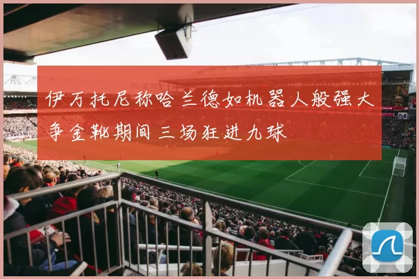 伊万托尼称哈兰德如机器人般强大争金靴期间三场狂进九球