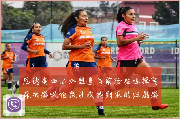 厄德高回忆加盟皇马前险些选择阿森纳感叹伦敦让我找到家的归属感