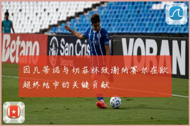 因凡蒂诺与切菲林致谢纳赛尔在欧超终结中的关键贡献
