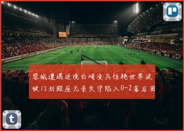 蓉城遭遇逆境白崎凌兵惊艳世界波破门刘殿座无奈失守陷入0-2落后困境