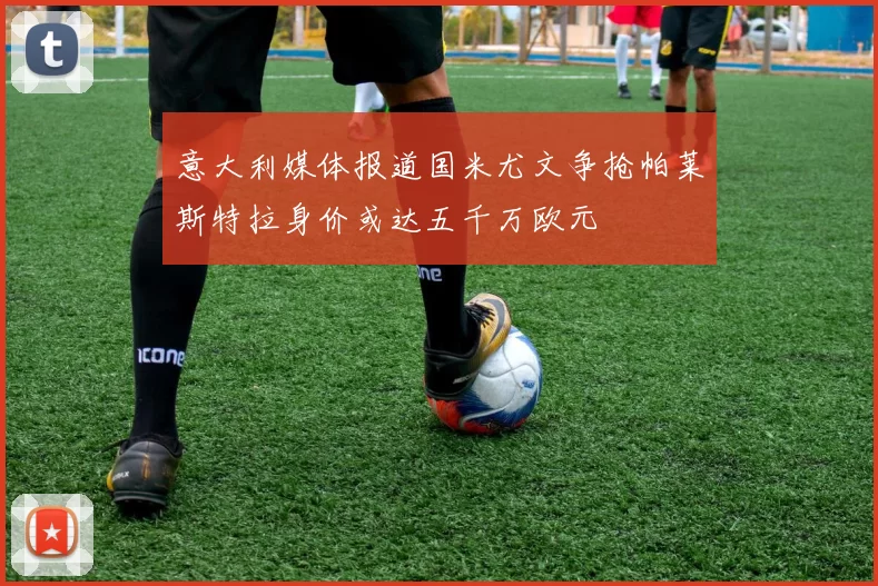意大利媒体报道国米尤文争抢帕莱斯特拉身价或达五千万欧元