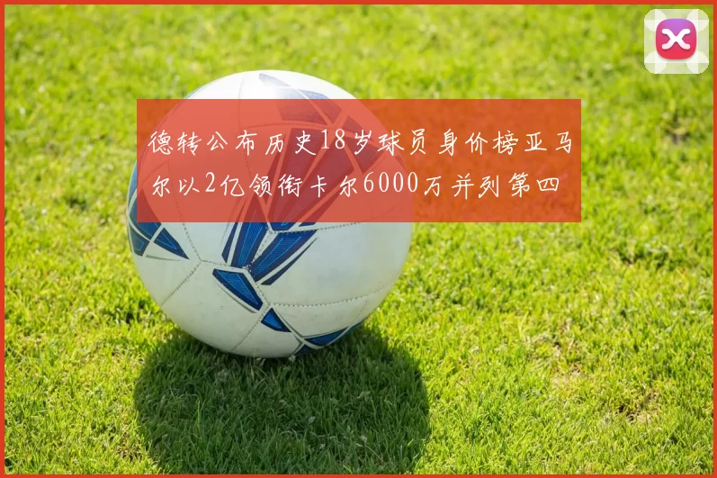 德转公布历史18岁球员身价榜亚马尔以2亿领衔卡尔6000万并列第四
