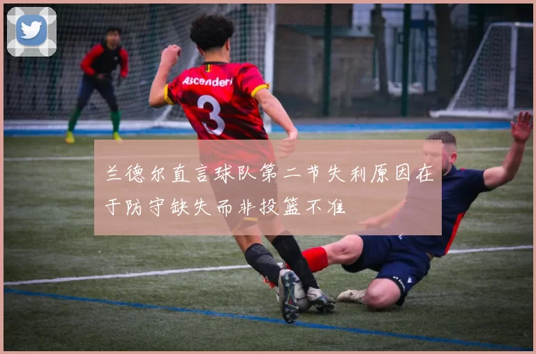 兰德尔直言球队第二节失利原因在于防守缺失而非投篮不准