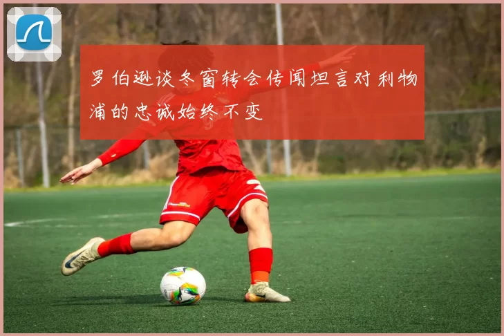 罗伯逊谈冬窗转会传闻坦言对利物浦的忠诚始终不变