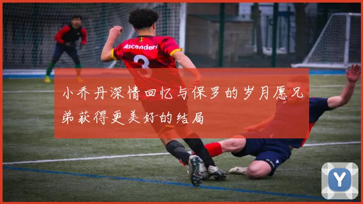 小乔丹深情回忆与保罗的岁月愿兄弟获得更美好的结局
