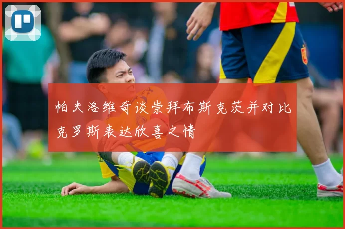 帕夫洛维奇谈崇拜布斯克茨并对比克罗斯表达欣喜之情