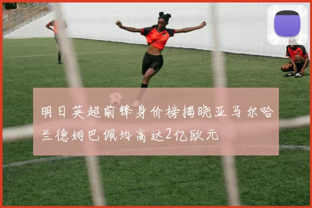 明日英超前锋身价榜揭晓亚马尔哈兰德姆巴佩均高达2亿欧元