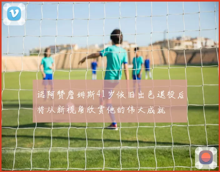 诺阿赞詹姆斯41岁依旧出色退役后将从新视角欣赏他的伟大成就
