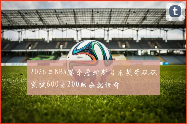 2026年NBA赛季詹姆斯与东契奇双双突破600分200助成就传奇